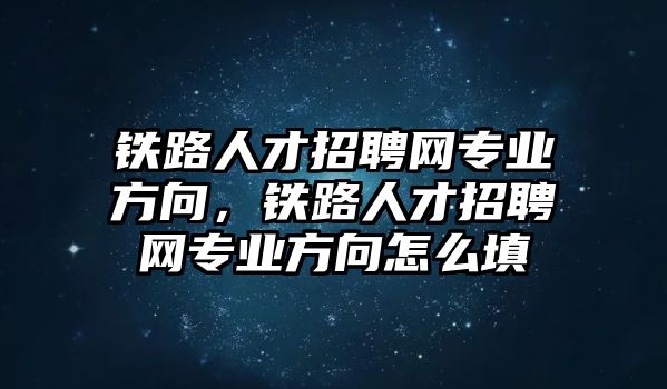 鐵路人才招聘網專業方向，鐵路人才招聘網專業方向怎么填